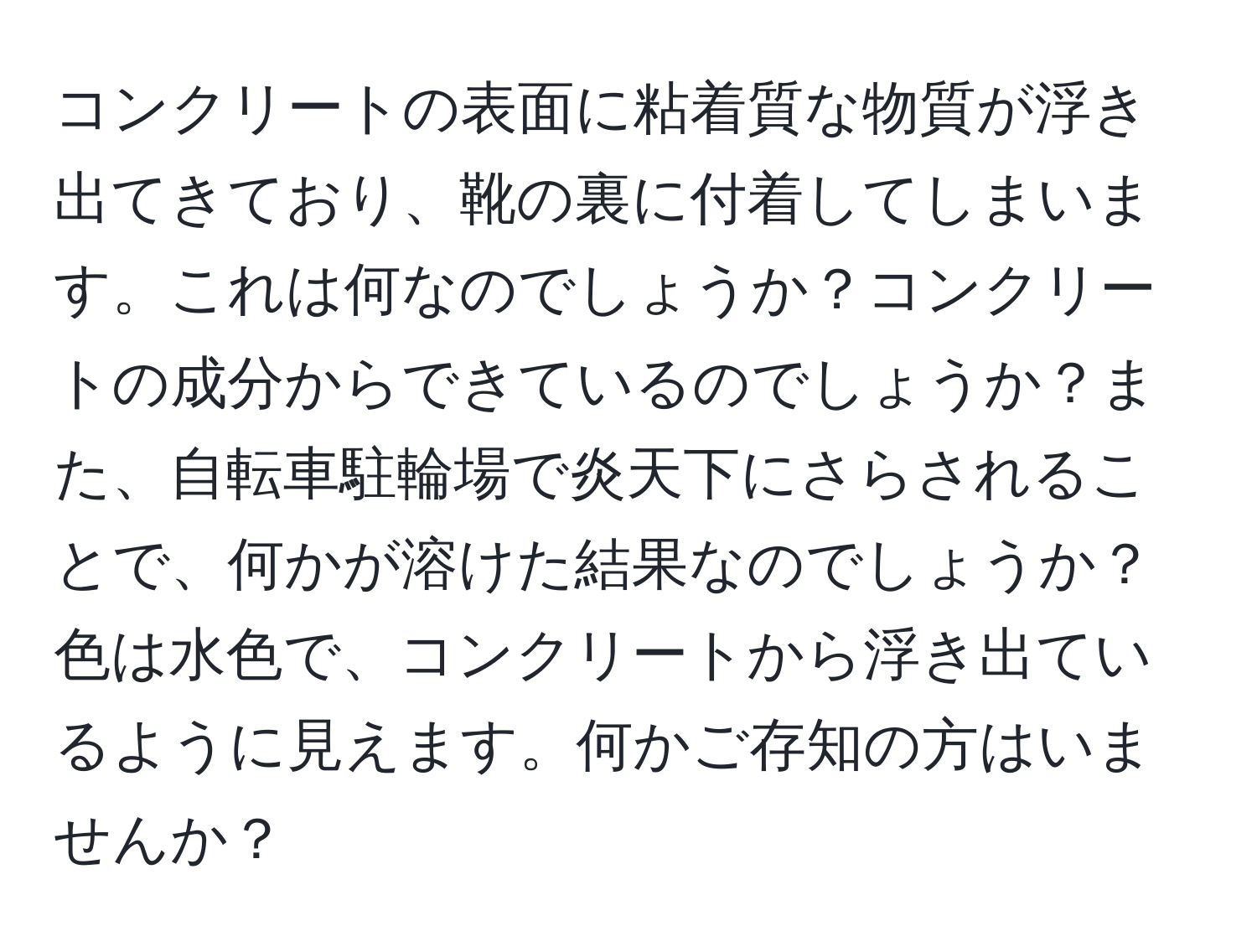 コンクリートの表面に粘着質な物質が浮き出てきており、靴の裏に付着してしまいます。これは何なのでしょうか？コンクリートの成分からできているのでしょうか？また、自転車駐輪場で炎天下にさらされることで、何かが溶けた結果なのでしょうか？色は水色で、コンクリートから浮き出ているように見えます。何かご存知の方はいませんか？