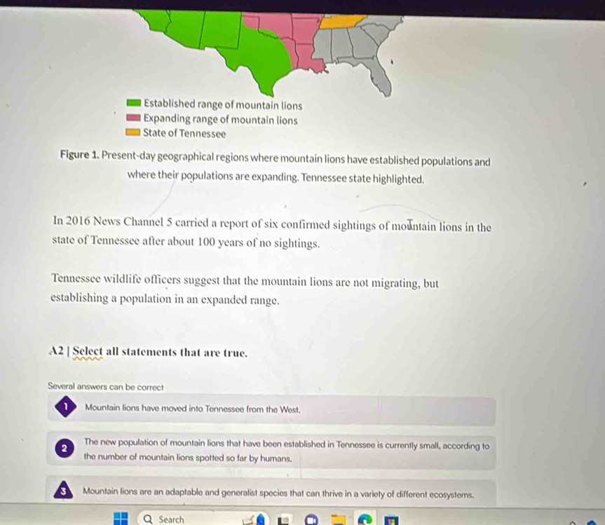 Figure 1. Present-day geographical regions where mountain lions have established populations and
where their populations are expanding. Tennessee state highlighted.
In 2016 News Channel 5 carried a report of six confirmed sightings of mountain lions in the
state of Tennessee after about 100 years of no sightings.
Tennessee wildlife officers suggest that the mountain lions are not migrating, but
establishing a population in an expanded range.
A2 ] Select all statements that are true.
Several answers can be correct
1 Mountain lions have moved into Tennessee from the West.
2 The new population of mountain lions that have been established in Tennessee is currently small, according to
the number of mountain lions spotted so far by humans.
3 Mountain lions are an adaptable and generalist species that can thrive in a variety of different ecosystems.
QSearch