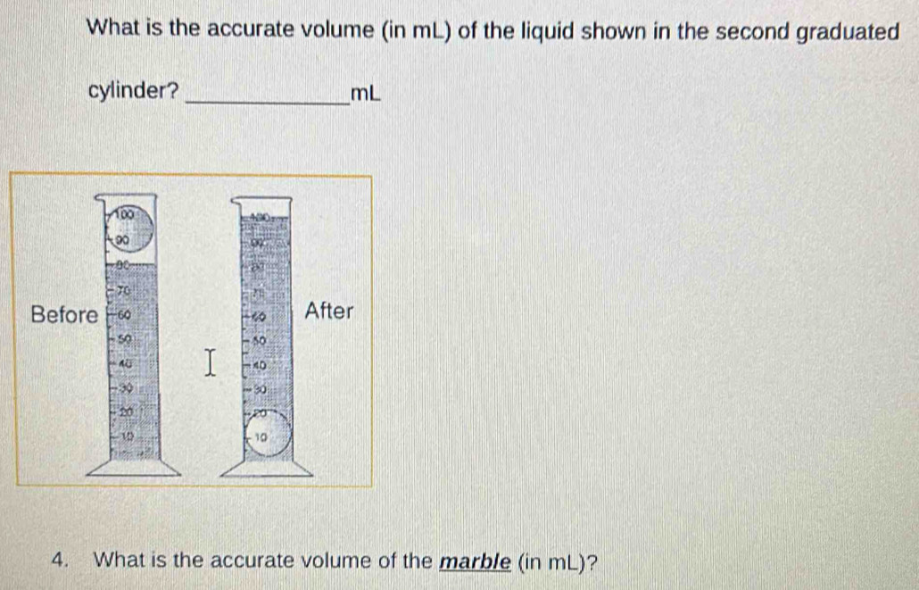 What is the accurate volume (in mL) of the liquid shown in the second graduated 
cylinder? _ mL
4. What is the accurate volume of the marble (in mL)?