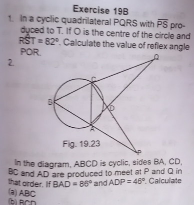 In a cyclic quadrilateral PQRS with overline PS pro- 
duced to T. If O is the centre of the circle and
RST=82°. Calculate the value of reflex angle
POR. 
2. 
In the diagram, ABCD is cyclic, sides BA, CD,
BC and AD are produced to meet at P and Q in 
that order. If BAD=86° and ADP=46°. Calculate 
(a) ABC
(b) BCD