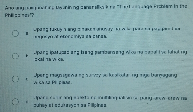 Ano ang pangunahing layunin ng pananaliksik na "The Language Problem in the
Philippines"?
Upang tukuyin ang pinakamahusay na wika para sa paggamit sa
a.
negosyo at ekonomiya sa bansa.
Upang ipatupad ang isang pambansang wika na papalit sa lahat ng
b. lokal na wika.
Upang magsagawa ng survey sa kasikatan ng mga banyagang
C.
wika sa Pilipinas.
Upang suriin ang epekto ng multilingualism sa pang-araw-araw na
d. buhay at edukasyon sa Pilipinas.