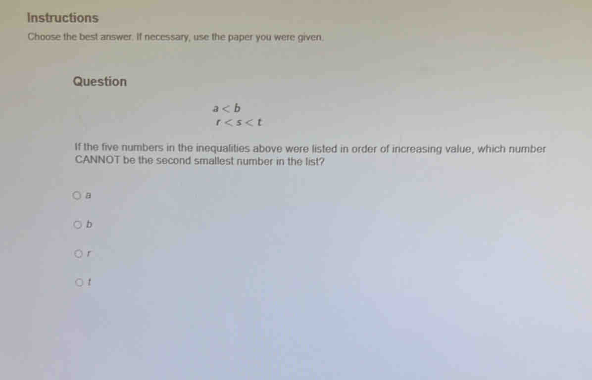 Instructions
Choose the best answer. If necessary, use the paper you were given.
Question
a
r
If the five numbers in the inequalities above were listed in order of increasing value, which number
CANNOT be the second smallest number in the list?
a
b
r