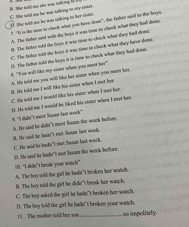 B. She told me she was talking to illy
C. She told me he was talking to my sister.
D. She told me he was talking to her sister.
7. “It is the time to check what you have done”, the father said to the boys.
A. The father said with the boys it was time to check what they had done.
B. The father told the boys it was time to check what they had done.
C. The father told the boys it was time to check what they have done.
D. The father told the boys it is time to check what they had done.
8. “You will like my sister when you meet her”
A. He told me you will like her sister when you meet her.
B. He told me I will like his sister when I met her.
C. He told me I would like his sister when I met her.
D. He told me I would be liked his sister when I met her.
9. “I didn’t meet Susan last week”
A. He said he didn't meet Susan the week before.
B. He said he hasn't met Susan last week.
C. He said he hadn't met Susan last week.
D. He said he hadn'*t met Susan the week before.
10. “I didn’t break your watch”
A. The boy told the girl he hadn't broken her watch.
B. The boy told the girl he didn’t break her watch.
C. The boy asked the girl he hadn*t broken her watch.
D. The boy told the girl he hadn'*t broken your watch.
11. The mother told her son _so impolitely.