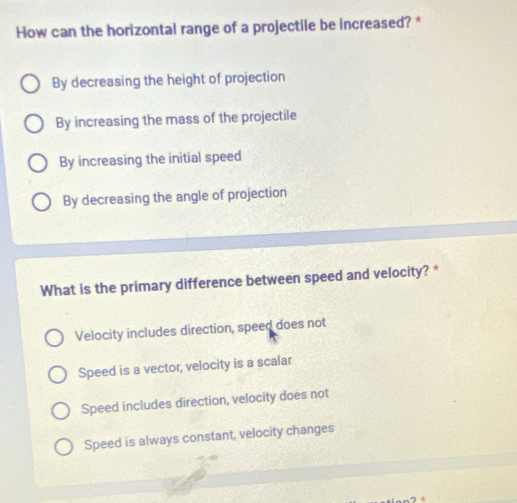 How can the horizontal range of a projectile be increased? *
By decreasing the height of projection
By increasing the mass of the projectile
By increasing the initial speed
By decreasing the angle of projection
What is the primary difference between speed and velocity? *
Velocity includes direction, speed does not
Speed is a vector, velocity is a scalar
Speed includes direction, velocity does not
Speed is always constant, velocity changes