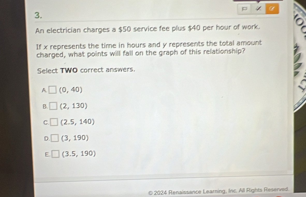 An electrician charges a $50 service fee plus $40 per hour of work.
。
If x represents the time in hours and y represents the total amount
charged, what points will fall on the graph of this relationship?
Select TWO correct answers.
A. _  (0,40)
B. □ (2,130)
C. V (2.5,140)
D. V (3,190)
E □ (3.5,190)
2024 Renaissance Learning, Inc. All Rights Reserved.