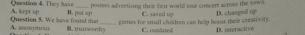They have _posters advertising their first world tour concert across the town.
A. kept up B. put up C. saved up D. changed up
Question 5. We have found that _games for small children can help boost their creativity.
A. anonymous B. trustworthy C. outdated D. interactive