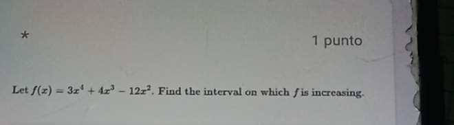 punto 
Let f(x)=3x^4+4x^3-12x^2. Find the interval on which f is increasing.