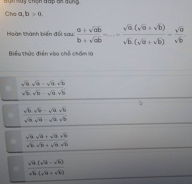 Bạn hay chộn đấp an đung.
Cho a, b>0. 
Hoàn thành biến đổi sau:  (a+sqrt(ab))/b+sqrt(ab) =...= (sqrt(a).(sqrt(a)+sqrt(b)))/sqrt(b).(sqrt(a)+sqrt(b)) = sqrt(a)/sqrt(b) . 
Biểu thức điền vào chỗ chấm là
 (sqrt(a).sqrt(a)-sqrt(a).sqrt(b))/sqrt(b).sqrt(b)-sqrt(a).sqrt(b) 
 (sqrt(b).sqrt(b)-sqrt(a).sqrt(b))/sqrt(a).sqrt(a)-sqrt(a).sqrt(b) 
 (sqrt(a).sqrt(a)+sqrt(a).sqrt(b))/sqrt(b).sqrt(b)+sqrt(a).sqrt(b) 
 (sqrt(a).(sqrt(a)-sqrt(b)))/sqrt(b).(sqrt(a)+sqrt(b)) .