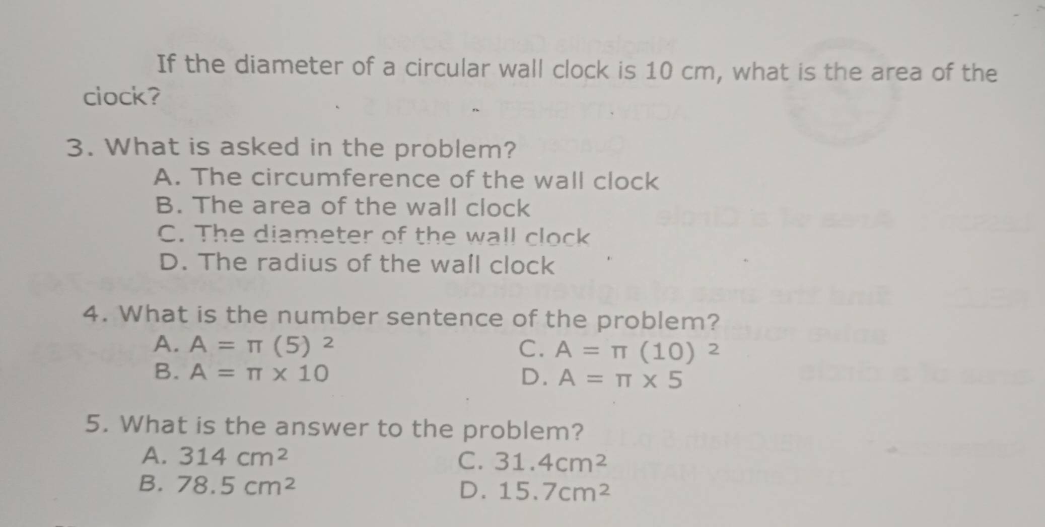 If the diameter of a circular wall clock is 10 cm, what is the area of the
clock?
3. What is asked in the problem?
A. The circumference of the wall clock
B. The area of the wall clock
C. The diameter of the wall clock
D. The radius of the wall clock
4. What is the number sentence of the problem?
A. A=π (5)^2 C. A=π (10)^2
B. A=π * 10 D. A=π * 5
5. What is the answer to the problem?
A. 314cm^2 C. 31.4cm^2
B. 78.5cm^2
D. 15.7cm^2