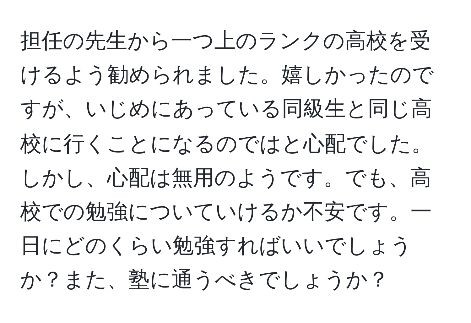 担任の先生から一つ上のランクの高校を受けるよう勧められました。嬉しかったのですが、いじめにあっている同級生と同じ高校に行くことになるのではと心配でした。しかし、心配は無用のようです。でも、高校での勉強についていけるか不安です。一日にどのくらい勉強すればいいでしょうか？また、塾に通うべきでしょうか？