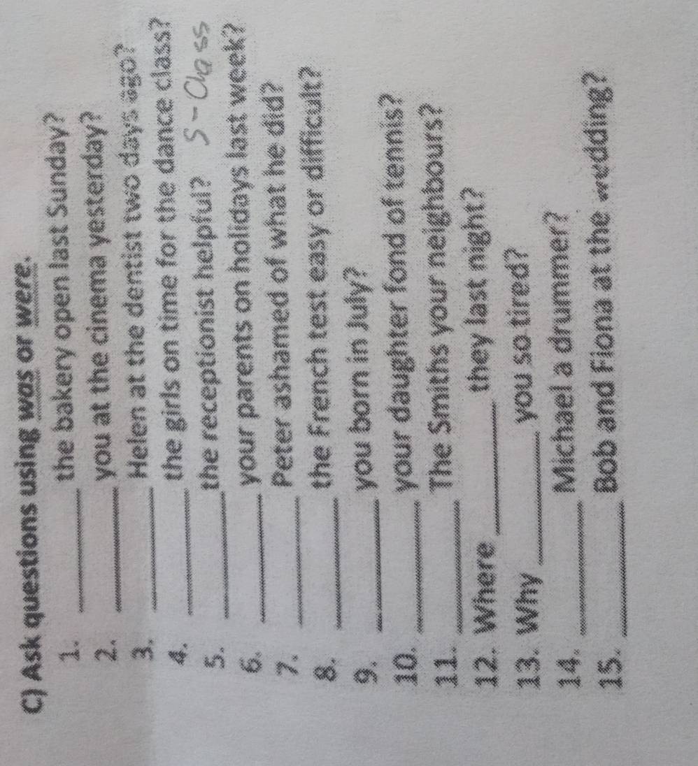 Ask questions using was or were. 
1. _the bakery open last Sunday? 
2. _you at the cinema yesterday? 
3. _Helen at the dentist two days ago? 
4. _the girls on time for the dance class? 
5. _the receptionist helpful? 
6._ 
your parents on holidays last week? 
7. _Peter ashamed of what he did? 
8. _the French test easy or difficult? 
9. _you born in July? 
10. _your daughter fond of tennis? 
11. _The Smiths your neighbours? 
12. Where _they last night? 
13. Why _you so tired? 
14. _Michael a drummer? 
15. _Bob and Fiona at the wedding?