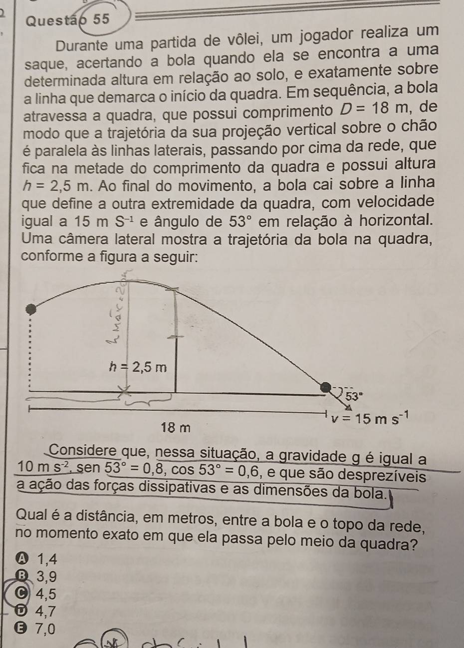 )
Questão 55
Durante uma partida de vôlei, um jogador realiza um
saque, acertando a bola quando ela se encontra a uma
determinada altura em relação ao solo, e exatamente sobre
a linha que demarca o início da quadra. Em sequência, a bola
atravessa a quadra, que possui comprimento D=18m , de
modo que a trajetória da sua projeção vertical sobre o chão
é paralela às linhas laterais, passando por cima da rede, que
fica na metade do comprimento da quadra e possui altura
h=2,5m. Ao final do movimento, a bola cai sobre a linha
que define a outra extremidade da quadra, com velocidade
igual a 15 m S^(-1) e ângulo de 53° em relação à horizontal.
Uma câmera lateral mostra a trajetória da bola na quadra,
conforme a figura a seguir:
h=2,5m
53°
v=15ms^(-1)
18 m
Considere que, nessa situação, a gravidade g é igual a
10ms^(-2) , sen 53°=0,overline 8,cos 53°=0,6 , e que são desprezíveis
a ação das forças dissipativas e as dimensões da bola.
Qual é a distância, em metros, entre a bola e o topo da rede,
no momento exato em que ela passa pelo meio da quadra?
Ⓐ 1,4
D 3,9
4,5
D4,7
⓭ 7,0