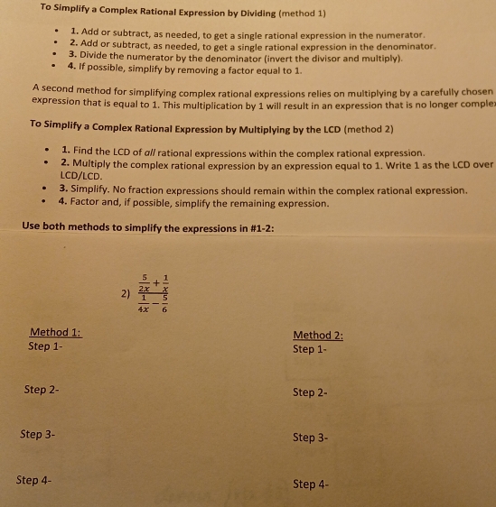 To Simplify a Complex Rational Expression by Dividing (method 1) 
1. Add or subtract, as needed, to get a single rational expression in the numerator. 
2. Add or subtract, as needed, to get a single rational expression in the denominator. 
3. Divide the numerator by the denominator (invert the divisor and multiply) 
4. If possible, simplify by removing a factor equal to 1. 
A second method for simplifying complex rational expressions relies on multiplying by a carefully chosen 
expression that is equal to 1. This multiplication by 1 will result in an expression that is no longer comple: 
To Simplify a Complex Rational Expression by Multiplying by the LCD (method 2) 
1. Find the LCD of α// rational expressions within the complex rational expression. 
2. Multiply the complex rational expression by an expression equal to 1. Write 1 as the LCD over 
LCD/LCD. 
3. Simplify. No fraction expressions should remain within the complex rational expression. 
4. Factor and, if possible, simplify the remaining expression. 
Use both methods to simplify the expressions in #1-2: 
2) frac  5/2x + 1/x  1/4x - 5/6 
Method 1: Method 2: 
Step 1 - Step 1 - 
Step 2 - Step 2 - 
Step 3 - Step 3 - 
Step 4 - Step 4 -