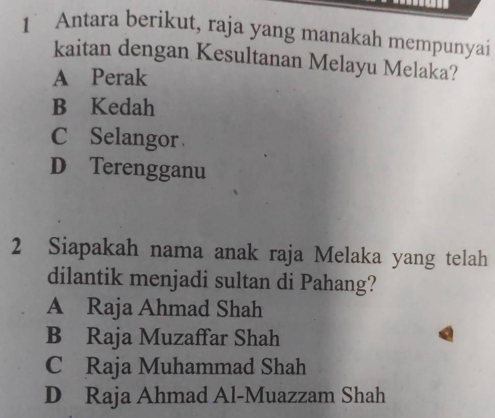 1` Antara berikut, raja yang manakah mempunyai
kaitan dengan Kesultanan Melayu Melaka?
A Perak
B Kedah
C Selangor
D Terengganu
2 Siapakah nama anak raja Melaka yang telah
dilantik menjadi sultan di Pahang?
A Raja Ahmad Shah
B Raja Muzaffar Shah
C Raja Muhammad Shah
D Raja Ahmad Al-Muazzam Shah