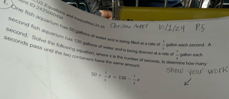 Int ID:242500049 
U2.Equations and Inequalities.24.2 
. One fish aquarium has 50 gallons of water and is being filled at a rate o  1/5  gallon each second. A 
second fish aquarium has 130 gallons of water and is being drained at a rate c  1/3  gallon each
second. Solve the following equation, where x is the number of seconds, to determine how many
seconds pass until the two containers have the same amount
50+ 1/5 x=130- 1/3 x