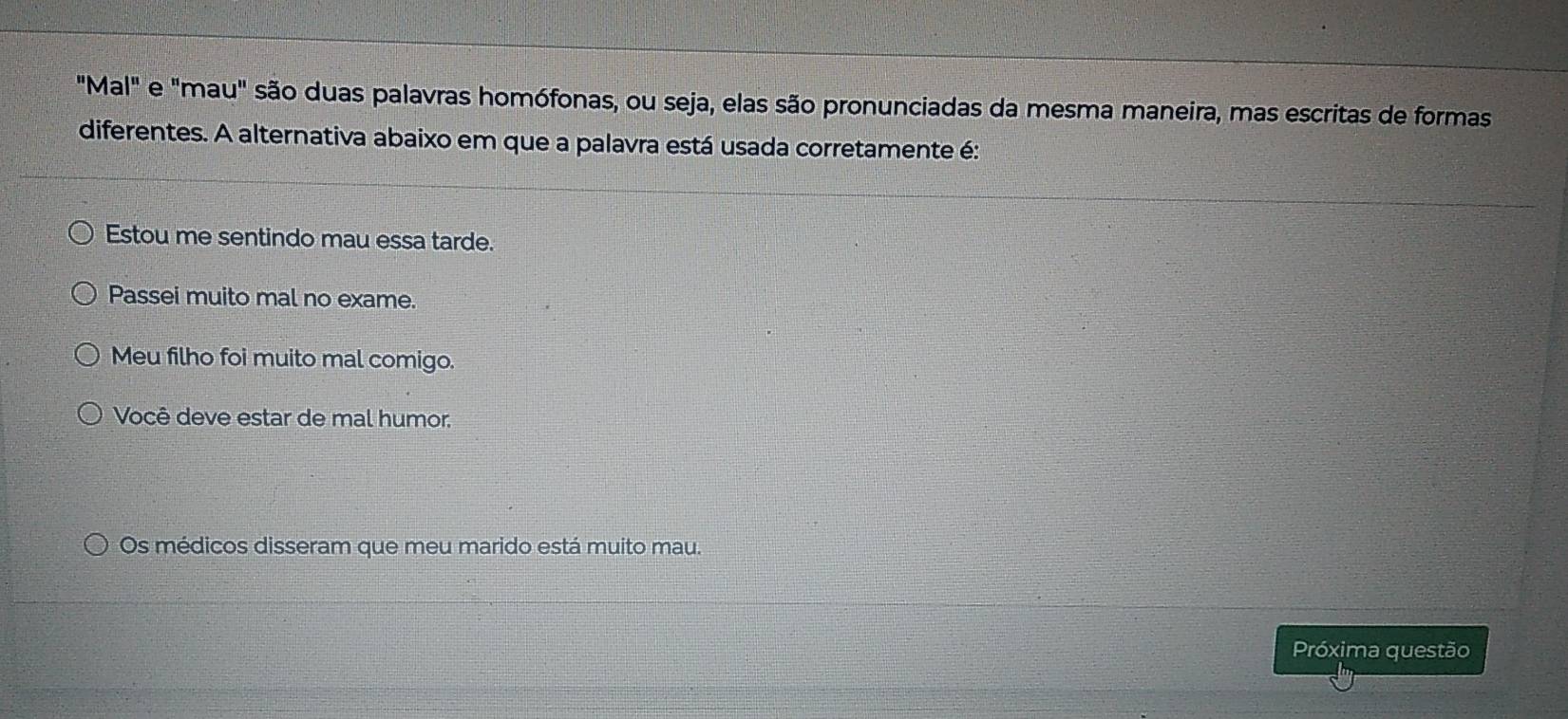 "Mal" e "mau" são duas palavras homófonas, ou seja, elas são pronunciadas da mesma maneira, mas escritas de formas
diferentes. A alternativa abaixo em que a palavra está usada corretamente é:
Estou me sentindo mau essa tarde.
Passei muito mal no exame.
Meu filho foi muito mal comigo.
Você deve estar de mal humor.
Os médicos disseram que meu marido está muito mau.
Próxima questão