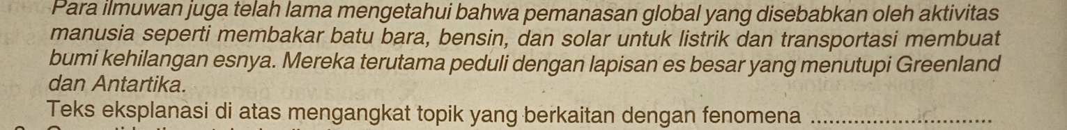 Para ilmuwan juga telah lama mengetahui bahwa pemanasan global yang disebabkan oleh aktivitas 
manusia seperti membakar batu bara, bensin, dan solar untuk listrik dan transportasi membuat 
bumi kehilangan esnya. Mereka terutama peduli dengan lapisan es besar yang menutupi Greenland 
dan Antartika. 
Teks eksplanasi di atas mengangkat topik yang berkaitan dengan fenomena_