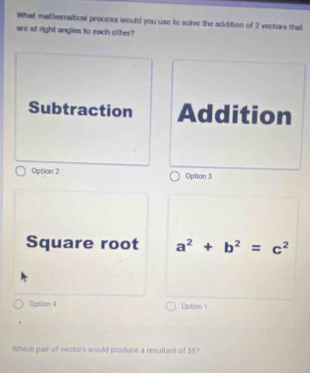 What mathematical process would you use to solve the addition of 2 vectors that
are at right angles to each other?
Subtraction Addition
Option 2 Option 3
Square root a^2+b^2=c^2
Option 4 Option 1
Which pair of vectors would produce a resultant of 35?