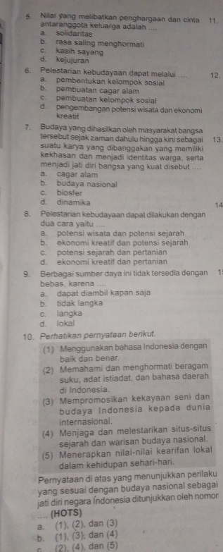 Nilai yang melibatkan penghargaan dan cinta 11.
antaranggota keluarga adalah ....
a solidaritas
b. rasa saling menghormati
c. kasih sayang
d. kejujuran
6. Pelestarian kebudayaan dapat melalui . . 12.
a. pembentukan kelompok sosial
b. pembuatan cagar alam
c. pembuatan kelompok sosial
d. pengembangan potensi wisata dan ekonomi
kreatif
7. Budaya yang dihasilkan oleh masyarakat bangsa 13.
tersebut sejak zaman dahulu hingga kini sebagai
suatu karya yang dibanggakan yang memiliki
kekhasan dan menjadi identitas warga, serta
menjadi jati diri bangsa yang kuat disebut ....
a. cagar alam
b. budaya nasional
c. biosfer
d. dinamika
14
8. Pelestarian kebudayaan dapat dilakukan dengan
dua cara yaitu ....
a. potensi wisata dan potensi sejarah
b. ekonomi kreatif dan potensi sejarah
c. potensi sejarah dan pertanian
d. ekonomi kreatif dan pertanian
9. Berbagai sumber daya ini tidak tersedia dengan 1
bebas, karena ....
a. dapat diambil kapan saja
b. tidak langka
c. langka
d. lokal
10. Perhatikan pernyataan berikut.
(1) Menggunakan bahasa Indonesia dengan
baik dan benar.
(2) Memahami dan menghormati beragam
suku, adat istiadat, dan bahasa daerah
di Indonesia.
(3) Mempromosikan kekayaan seni dan
budaya Indonesia kepada dunia
internasional.
(4) Menjaga dan melestarikan situs-situs
sejarah dan warisan budaya nasional.
(5) Menerapkan nilai-nilai kearifan lokal
dalam kehidupan sehari-hari.
Pernyataan di atas yang menunjukkan perilaku
yang sesuai dengan budaya nasional sebagai
jati diri negara Índonesia ditunjukkan oleh nomor
_(HOTS)
a. (1). (2), dan (3)
b. (1), (3), dan (4)
(2), (4), dan (5)