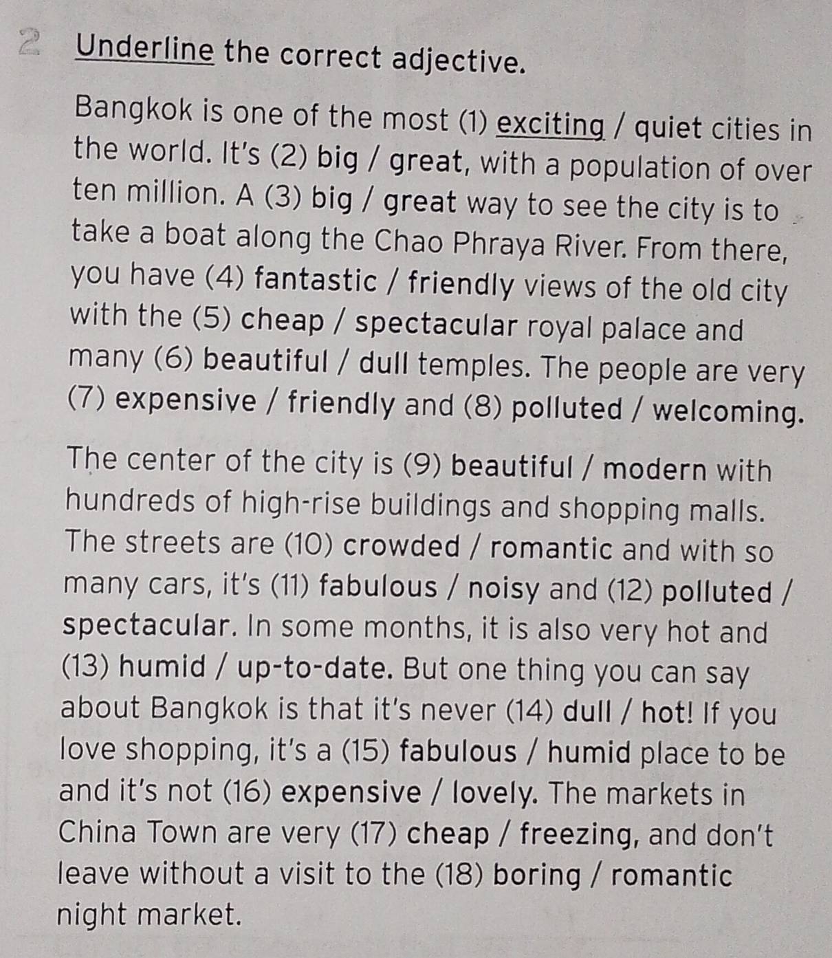 Underline the correct adjective. 
Bangkok is one of the most (1) exciting / quiet cities in 
the world. It's (2) big / great, with a population of over 
ten million. A (3) big / great way to see the city is to 
take a boat along the Chao Phraya River. From there, 
you have (4) fantastic / friendly views of the old city 
with the (5) cheap / spectacular royal palace and 
many (6) beautiful / dull temples. The people are very 
(7) expensive / friendly and (8) polluted / welcoming. 
The center of the city is (9) beautiful / modern with 
hundreds of high-rise buildings and shopping malls. 
The streets are (10) crowded / romantic and with so 
many cars, it's (11) fabulous / noisy and (12) polluted / 
spectacular. In some months, it is also very hot and 
(13) humid / up-to-date. But one thing you can say 
about Bangkok is that it's never (14) dull / hot! If you 
love shopping, it's a (15) fabulous / humid place to be 
and it's not (16) expensive / lovely. The markets in 
China Town are very (17) cheap / freezing, and don't 
leave without a visit to the (18) boring / romantic 
night market.