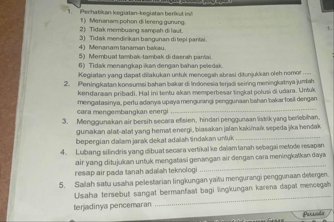 Perhatikan kegiatan-kegiatan berikut ini! 
1) Menanam pohon di lereng gunung. 
2) Tidak membuang sampah di laut. 
1. 
3) Tidak mendirikan bangunan di tepi pantai. 
4) Menanam tanaman bakau. 
5) Membuat tambak-tambak di daerah pantai. 
6) Tidak menangkap ikan dengan bahan peledak. 
Kegiatan yang dapat dilakukan untuk mencegah abrasi ditunjukkan oleh nomor ..... 
2. Peningkatan konsumsi bahan bakar di Indonesia terjadi seiring meningkatnya jumlah 
kendaraan pribadi. Hal ini tentu akan memperbesar tingkat polusi di udara. Untuk 
mengatasinya, perlu adanya upaya mengurangi penggunaan bahan bakar fosil dengan 
cara mengembangkan energi 
_ 
3. Menggunakan air bersih secara efisien, hindari penggunaan listrik yang berlebihan, 
gunakan alat-alat yang hemat energi, biasakan jalan kaki/naik sepeda jika hendak 
bepergian dalam jarak dekat adalah tindakan untuk_ 
4. Lubang silindris yang dibuat secara vertikal ke dalam tanah sebagai metode resapan 
air yang ditujukan untuk mengatasi genangan air dengan cara meningkatkan daya 
resap air pada tanah adalah teknologi 
_ 
5. Salah satu usaha pelestarian lingkungan yaitu mengurangi penggunaan detergen. 
Usaha tersebut sangat bermanfaat bagi lingkungan karena dapat mencegah 
terjadinya pencemaran 
_ 
Persada 
Cenan