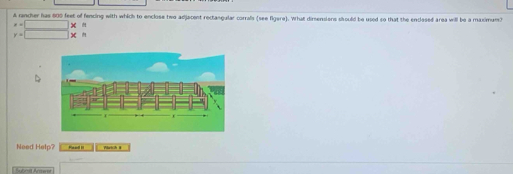 A rancher has 800 feet of fencing with which to enclose two adjacent rectangular corrals (see figure). What dimensions should be used so that the enclosed area will be a maximum?
x=□ * ft
y=□ * n
Need Help? Read it Watch 18 
Submit Answer