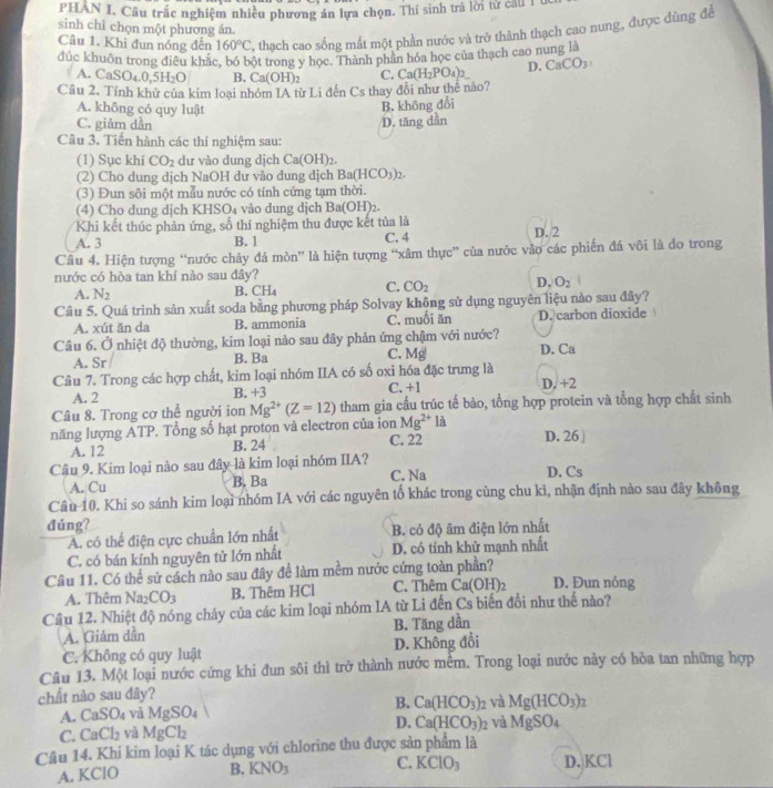 PHAN I. Câu trắc nghiệm nhiều phương án lựa chọn. Thí sinh trả lời tử cầu 1
sinh chỉ chọn một phương án.
Cầu 1. Khi đun nóng đến 160°C %, thạch cao sống mất một phần nước và trở thành thạch cao nung, được dùng để
đúc khuôn trong điều khắc, bó bột trong y học. Thành phần hóa học của thạch cao nung là
A. CaSO_4.0,5H_2O B. Ca(OH)_2 C. Ca(H_2PO_4)_2 D. CaCO_3
Câu 2. Tính khử của kim loại nhóm IA từ Li đến Cs thay đổi như thế nào?
A. không có quy luật
B. không đổi
C. giảm dần
Câu 3. Tiến hành các thí nghiệm sau: D. tăng dẫn
(1) Sục khí CO_2 dư vào dung dịch Ca(OH)_2.
(2) Cho dung dịch NaOH dư vào dung dịch Ba(HCO_3)_2.
(3) Đun sôi một mẫu nước có tính cứng tạm thời.
(4) Cho dung dịch KHSO₄ vào dung dịch Ba(OH)₂.
Khi kết thúc phản ứng, số thí nghiệm thu được kết tủa là
A. 3 B. 1 C. 4 D. 2
Câu 4. Hiện tượng “nước chảy đá mòn” là hiện tượng “xâm thực” của nước vào các phiến đá vôi là do trong
nước có hòa tan khí nào sau đây?
A. N_2
B. CH_4 C. CO_2 D. O_2
Cầu 5. Quá trình sản xuất soda bằng phương pháp Solvay không sử dụng nguyên liệu nào sau đây?
A. xút ăn da B. ammonia C. muối ăn D. carbon dioxide
Câu 6. Ở nhiệt độ thường, kim loại nào sau đây phản ứng chậm với nước?
A. Sr B. Ba C. Mg D. Ca
Câu 7. Trong các hợp chất, kim loại nhóm IIA có số oxi hóa đặc trưng là
A. 2 B. +3 C. +1 D. +2
Câu 8. Trong cơ thể người ion Mg^(2+)(Z=12) tham gia cầu trúc tế bào, tổng hợp protein và tổng hợp chất sinh
năng lượng ATP. Tổng số hạt proton và electron của ion Mg^(2+) là D. 26 
A. 12 B. 24 C. 22
Câu 9. Kim loại nào sau đây là kim loại nhóm IIA?
A. Cu B. Ba C. Na D. Cs
Câu 10. Khi so sánh kim loại nhóm IA với các nguyên tố khác trong cùng chu kì, nhận định nào sau đây không
đúng?
A. có thể điện cực chuẩn lớn nhất B. có độ âm điện lớn nhất
C. có bán kính nguyên tử lớn nhất D. có tỉnh khử mạnh nhất
Câu 11. Có thể sử cách nào sau đây để làm mềm nước cứng toàn phần? D. Đun nóng
A. Thêm Na_2CO_3 B. Thêm HCl C. Thêm Ca(OH)_2
Cầu 12. Nhiệt độ nóng chảy của các kim loại nhóm IA từ Li đến Cs biến đổi như thế nào?
A. Giảm dần B. Tăng dần
C. Không có quy luật D. Không đổi
Câu 13. Một loại nước cứng khi đun sôi thì trở thành nước mềm. Trong loại nước này có hòa tan những hợp
chất nào sau dây?
B.
A. CaSO_4 và MgSO_4 Ca(HCO_3): và Mg(HCO_3)_2
D. Ca(HCO_3) 2 và
C. CaCl_2 và MgCl_2 MgSO_4
Câu 14. Khi kim loại K tác dụng với chlorine thu được sản phẩm là
A. KClO B. KNO_3 C. KClO_3 D. KCl