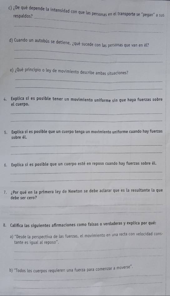 ¿De qué depende la intensidad con que las personas en el transporte se “pegan” a sus 
_ 
respaldos? 
_ 
_ 
d) Cuando un autobús se detiene, ¿qué sucede con las personas que van en él? 
_ 
e) ¿Qué principio o ley de movimiento describe ambas situaciones? 
_ 
_ 
4. Explica si es posible tener un movimiento uniforme sin que haya fuerzas sobre 
el cuerpo. 
_ 
_ 
5. Explica si es posible que un cuerpo tenga un movimiento uniforme cuando hay fuerzas 
sobre él. 
_ 
_ 
6. Explica si es posible que un cuerpo esté en reposo cuando hay fuerzas sobre él. 
_ 
_ 
7. ¿Por qué en la primera ley de Newton se debe aclarar que es la resultante la que 
debe ser cero? 
_ 
_ 
8. Califica las siguientes afirmaciones como falsas o verdaderas y explica por qué: 
a) “Desde la perspectiva de las fuerzas, el movimiento en una recta con velocidad cons- 
tante es igual al reposo”. 
_ 
_ 
_ 
b) “Todos los cuerpos requieren una fuerza para comenzar a moverse”. 
_