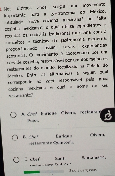 Nos últimos anos, surgiu um movimento
importante para a gastronomia do México,
intitulado "nova cozinha mexicana" ou "alta
cozinha mexicana'', o qual utiliza ingredientes e
receitas da culinária tradicional mexicana com a
conceitos e técnicas da gastronomia moderna,
proporcionando assim novas experiências
sensoriais. O movimento é coordenado por um
chef de cozinha, responsável por um dos melhores
restaurantes do mundo, localizado na Cidade do
México. Entre as alternativas a seguir, qual
corresponde ao chef responsável pela nova
cozinha mexicana e qual o nome do seu
restaurante?
A. Chef Enrique Olvera, restauran
Pujol.
B. Chef Enrique Olvera,
restaurante Quintonil.
C. Chef Santi Santamaría,
restaurante Sud 777
2 de 5 perguntas