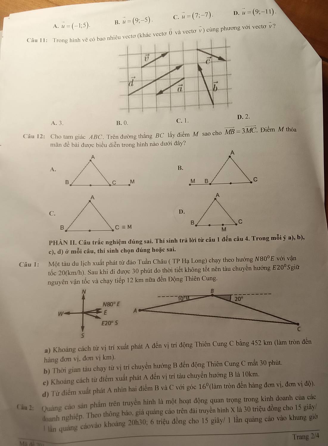 A. vector u=(-1;5). B. vector u=(9;-5). C. vector u=(7;-7). D. vector u=(9;-11).
Câu 11: Trong hình vẽ có btơ vector 0 và vectơ v) cù ng phương với vecto  ?
A. 3. B. 0. C. 1.
.
Câu 12: Cho tam giác ABC. Trên đường thẳng BC lấy điểm M sao cho vector MB=3vector MC Điểm M thỏa
mãn đề bài được biểu diễn trong hình nào dưới đây?
A.
B.

C.
D.
PHÀN II. Câu trắc nghiệm đúng sai. Thí sinh trả lời từ câu 1 đến câu 4. Trong mỗi ý a), b),
c), d) ở mỗi câu, thí sinh chọn đúng hoặc sai.
Câu 1: Một tàu du lịch xuất phát từ đảo Tuần Châu ( TP Hạ Long) chạy theo hướng N80^0E với vận
tốc 20(km/h). Sau khi đi được 30 phút do thời tiết không tốt nên tàu chuyển hướng E20° Sgiữ
nguyên vận tốc và chạy tiếp 12 km nữa đến Động Thiên Cung.
a) Khoảng cách từ vị trí xuất phát A đến vị trí động Thiên Cung C bằng 452 km (làm tròn đến
hàng đơn vị, đơn vị km).
b) Thời gian tàu chạy từ vị trí chuyển hướng B đến động Thiên Cung C mất 30 phút.
c) Khoảng cách từ điểm xuất phát A đến vị trí tàu chuyển hướng B là 10km.
d) Từ điểm xuất phát A nhìn hai điểm B và C với góc 16^0 (làm tròn đến hàng đơn vị, đơn vị độ).
Cầu 2: Quảng cáo sản phầm trên truyền hình là một hoạt động quan trọng trong kinh doanh của các
doanh nghiệp. Theo thông báo, giá quảng cáo trên đài truyền hình X là 30 triệu đồng cho 15 giây/
ần quảng cáovào khoảng 20h30; 6 triệu đồng cho 15 giây/ 1 lần quảng cáo vào khung giờ
Trang 2/4
Mã đã 76