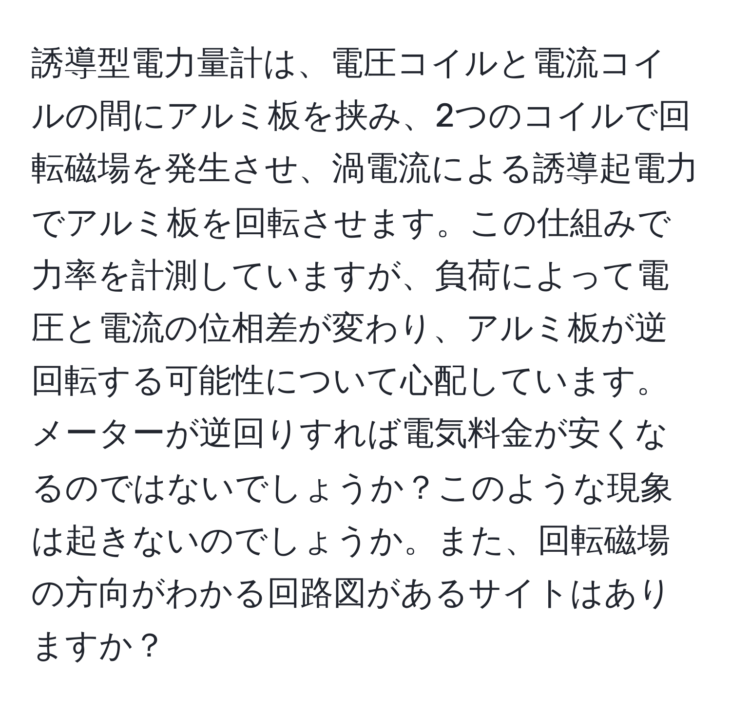 誘導型電力量計は、電圧コイルと電流コイルの間にアルミ板を挟み、2つのコイルで回転磁場を発生させ、渦電流による誘導起電力でアルミ板を回転させます。この仕組みで力率を計測していますが、負荷によって電圧と電流の位相差が変わり、アルミ板が逆回転する可能性について心配しています。メーターが逆回りすれば電気料金が安くなるのではないでしょうか？このような現象は起きないのでしょうか。また、回転磁場の方向がわかる回路図があるサイトはありますか？