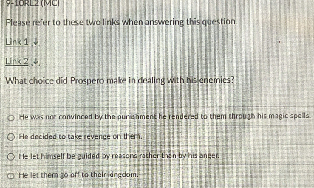 9-10RL2 (MC)
Please refer to these two links when answering this question.
Link 1 ↓
Link 2 ↓
What choice did Prospero make in dealing with his enemies?
He was not convinced by the punishment he rendered to them through his magic spells.
He decided to take revenge on them.
He let himself be guided by reasons rather than by his anger.
He let them go off to their kingdom.