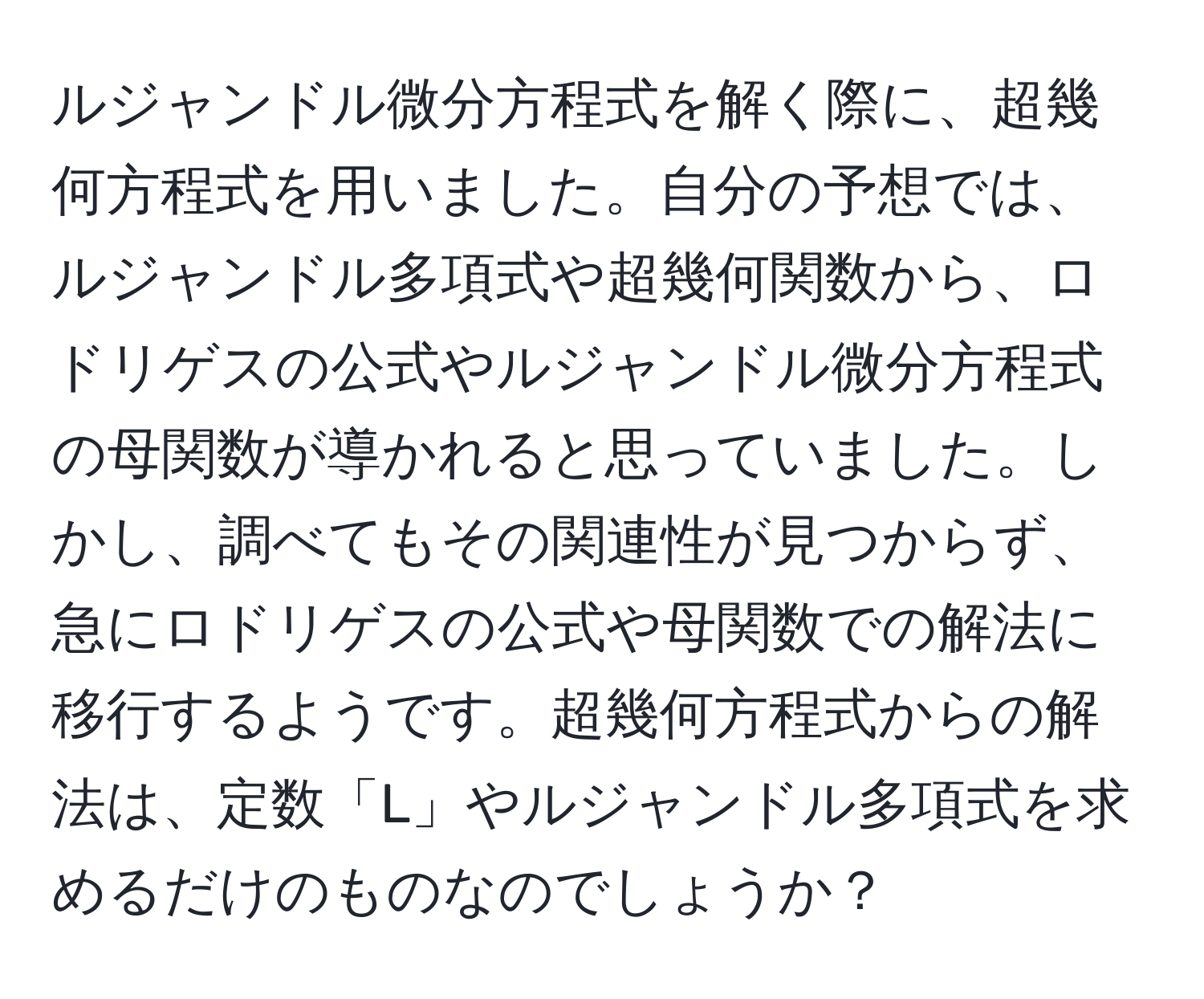 ルジャンドル微分方程式を解く際に、超幾何方程式を用いました。自分の予想では、ルジャンドル多項式や超幾何関数から、ロドリゲスの公式やルジャンドル微分方程式の母関数が導かれると思っていました。しかし、調べてもその関連性が見つからず、急にロドリゲスの公式や母関数での解法に移行するようです。超幾何方程式からの解法は、定数「L」やルジャンドル多項式を求めるだけのものなのでしょうか？