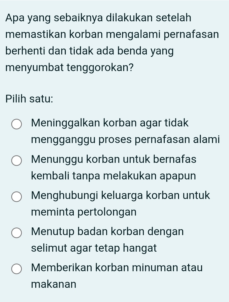 Apa yang sebaiknya dilakukan setelah
memastikan korban mengalami pernafasan
berhenti dan tidak ada benda yang
menyumbat tenggorokan?
Pilih satu:
Meninggalkan korban agar tidak
mengganggu proses pernafasan alami
Menunggu korban untuk bernafas
kembali tanpa melakukan apapun
Menghubungi keluarga korban untuk
meminta pertolongan
Menutup badan korban dengan
selimut agar tetap hangat
Memberikan korban minuman atau
makanan