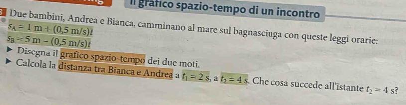 Il grafico spazio-tempo di un incontro
s_A=1m+(0,5m/s)t
Due bambini, Andrea e Bianca, camminano al mare sul bagnasciuga con queste leggi orarie:
s_B=5m-(0,5m/s)t
Disegna il grafico spazio-tempo dei due moti. 
Calcola la distanza tra Bianca e Andrea a t_1=2s, . a t_2=4s. Che cosa succede all’istante t_2=4s s?