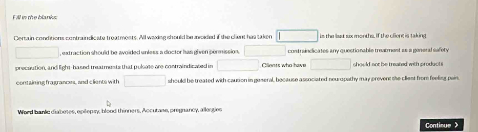 Fill in the blanks: 
Certain conditions contraindicate treatments. All waxing should be avoided if the client has taken □ in the last six months. If the client is taking 
□ , extraction should be avoided unless a doctor has given permission. contraindicates any questionable treatment as a general safety 
precaution, and light-based treatments that pulsate are contraindicated in □. Clients who have □ should not be treated with products 
containing fragrances, and clients with □ should be treated with caution in general, because associated neuropathy may prevent the client from feeling pain. 
Word bankc diabetes, epilepsy, blood thinners, Accutane, pregnancy, allergies 
Continue