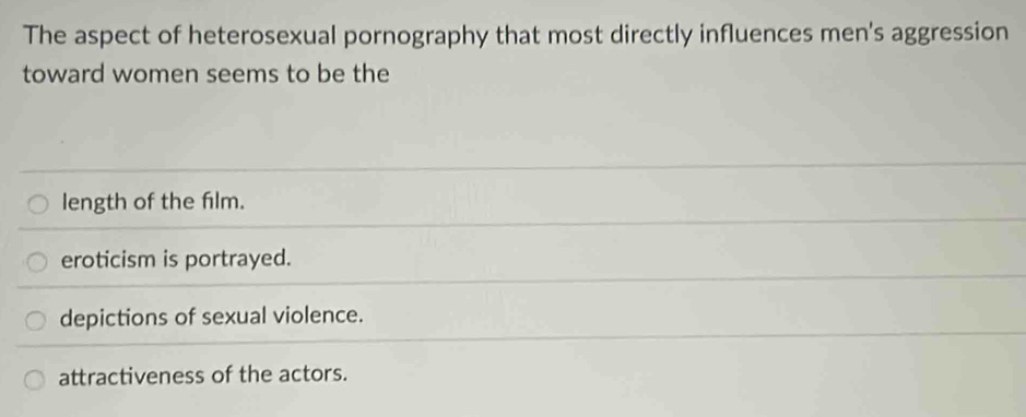 The aspect of heterosexual pornography that most directly influences men's aggression
toward women seems to be the
length of the film.
eroticism is portrayed.
depictions of sexual violence.
attractiveness of the actors.