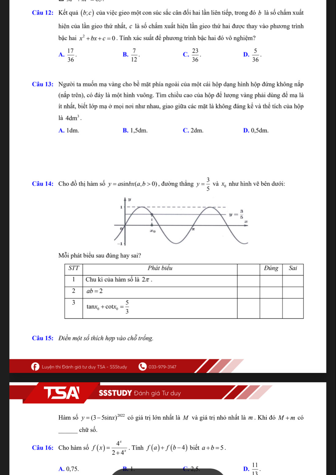 Kết quả (b;c) của việc gieo một con súc sắc cân đối hai lần liên tiếp, trong đó b là số chấm xuất
hiện của lần gieo thứ nhất, c là số chấm xuất hiện lần gieo thứ hai được thay vào phương trình
bậc hai x^2+bx+c=0. Tính xác suất để phương trình bậc hai đó vô nghiệm?
C.
A.  17/36 .  7/12 .  23/36 .  5/36 .
B.
D.
Câu 13: Người ta muốn mạ vàng cho bề mặt phía ngoài của một cái hộp dạng hình hộp đứng không nắp
(nắp trên), có đáy là một hình vuông. Tìm chiều cao của hộp để lượng vàng phải dùng để mạ là
ít nhất, biết lớp mạ ở mọi nơi như nhau, giao giữa các mặt là không đáng kể và thể tích của hộp
là 4dm^3.
A. 1dm. B. 1,5dm. C. 2dm. D. 0,5dm.
Câu 14: Cho đồ thị hàm số y=asin bx(a,b>0) , đường thắng y= 3/5  và x như hình vẽ bên dưới:
Mỗi phát biểu sau đúng hay sai?
STT Phát biểu Đúng Sai
1 Chu kì của hàm số là 2π .
2 ab=2
3 tan x_0+cot x_0= 5/3 
Câu 15: Điền một số thích hợp vào chỗ trống.
Luyện thi Đánh giá tư duy TSA - SSStudy 033-979-3147
TSA SSSTUDY Đánh giá Tư duy
Hàm số y=(3-5sin x)^2022 có giá trị lớn nhất là M và giá trị nhỏ nhất là m. Khi đó M + m có
_chữ số.
Câu 16: Cho hàm số f(x)= 4^x/2+4^x . Tính f(a)+f(b-4) biết a+b=5.
A. 0,75. D.  11/13 .