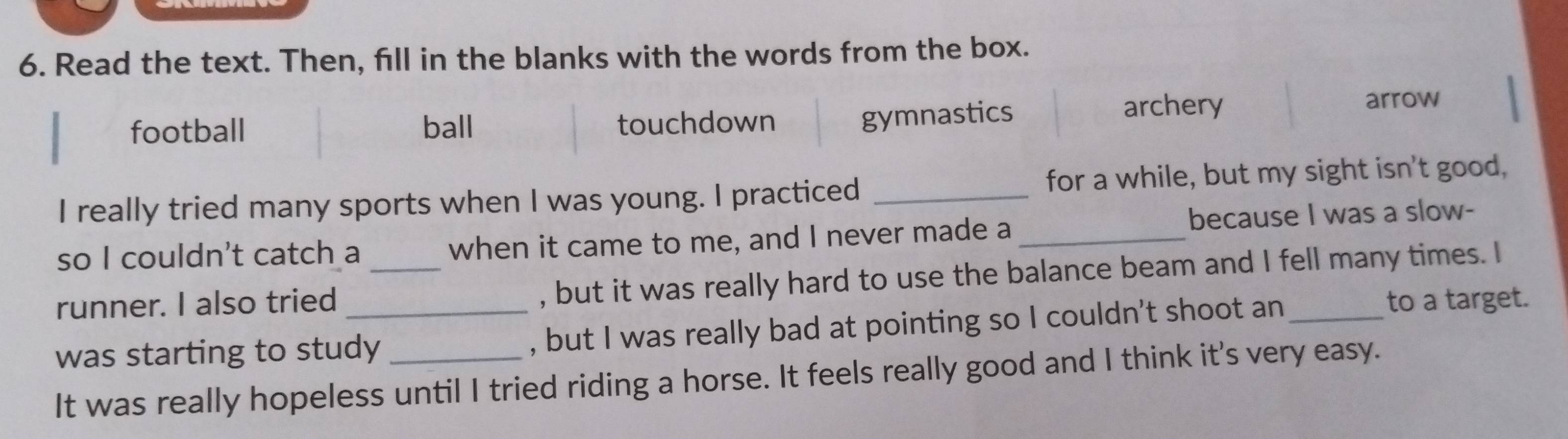 Read the text. Then, fill in the blanks with the words from the box.
gymnastics
football ball touchdown archery
arrow
I really tried many sports when I was young. I practiced _for a while, but my sight isn't good,
so I couldn't catch a when it came to me, and I never made a _because I was a slow-
runner. I also tried _, but it was really hard to use the balance beam and I fell many times. I
was starting to study_ _, but I was really bad at pointing so I couldn't shoot an_
to a target.
It was really hopeless until I tried riding a horse. It feels really good and I think it's very easy.