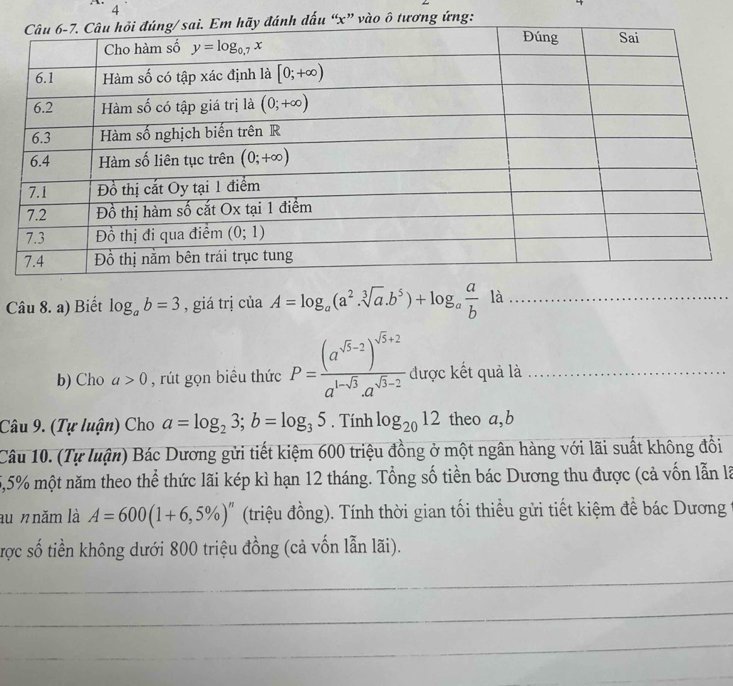 4
ào ô tương ứng:
Câu 8. a) Biết log _ab=3 , giá trị của A=log _a(a^2.sqrt[3](a).b^5)+log _a a/b la _
b) Cho a>0 , rút gọn biểu thức P=frac (a^(sqrt(5)-2))^sqrt(5)+2a^(1-sqrt(3)).a^(sqrt(5)-2) được kết quả là_
Câu 9. (Tự luận) Cho a=log _23;b=log _35. Tính log _2012 theo a,b
Câu 10. (Tự luận) Bác Dương gửi tiết kiệm 600 triệu đồng ở một ngân hàng với lãi suất không đổi
5,5% một năm theo thể thức lãi kép kì hạn 12 tháng. Tổng số tiền bác Dương thu được (cả vốn lẫn là
au n năm là A=600(1+6,5% )^n (triệu đồng). Tính thời gian tối thiểu gửi tiết kiệm để bác Dương
được số tiền không dưới 800 triệu đồng (cả vốn lẫn lãi).
_
_
_
_