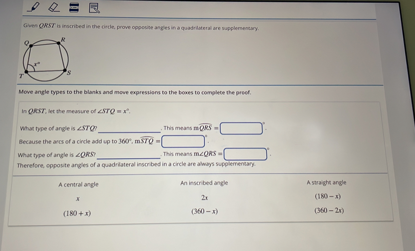 Given QRST is inscribed in the circle, prove opposite angles in a quadrilateral are supplementary.
Move angle types to the blanks and move expressions to the boxes to complete the proof.
In QRST, let the measure of ∠ STQ=x°.