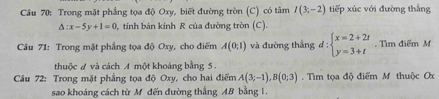 Trong mặt phẳng tọa độ Oxy, biết đường tròn (C) có tâm I(3;-2) tiếp xúc với đường thắng
△ :x-5y+1=0 0, tính bán kính R của đường tròn (C). 
Câu 71: Trong mặt phẳng tọa độ Oxy, cho điểm A(0;1) và đường thẳng d:beginarrayl x=2+2t y=3+tendarray.. Tìm điểm M 
thuộc đ và cách A một khoảng bằng 5. 
Câu 72: Trong mặt phẳng tọa độ Oxy, cho hai điểm A(3;-1), B(0;3) Tìm tọa độ điểm M thuộc Ox
sao khoảng cách từ M đến đường thắng AB bằng 1.