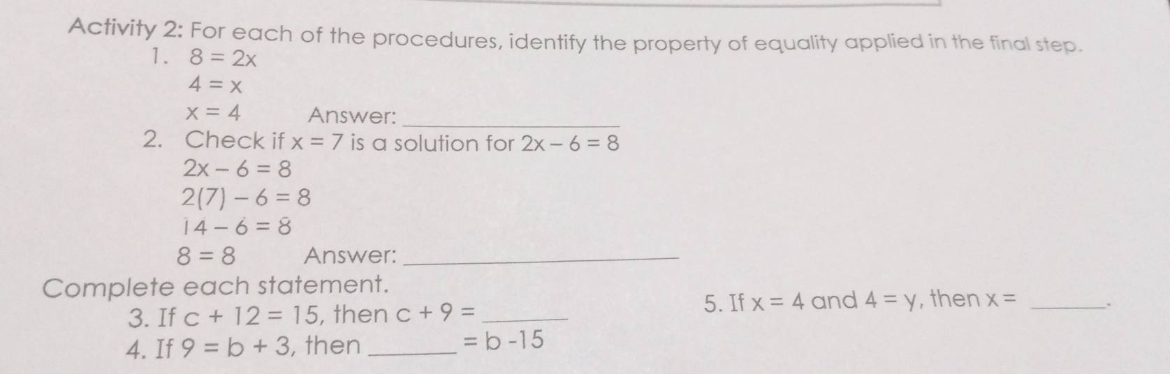 Activity 2: For each of the procedures, identify the property of equality applied in the final step. 
1. 8=2x
4=x
x=4 Answer:_ 
2. Check if x=7 is a solution for 2x-6=8
2x-6=8
2(7)-6=8
14-6=8
8=8 Answer:_ 
Complete each statement. 
5. If x=4 and 4=y , then x= _ 
3. If c+12=15 , then c+9= _ 
. 
4. If 9=b+3 , then _ =b-15