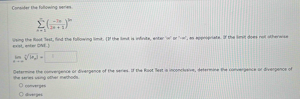 Consider the following series.
sumlimits _(n=1)^(∈fty)( (-7n)/2n+1 )^3n
Using the Root Test, find the following limit. (If the limit is infinite, enter ' ∞ ' or '-∞', as appropriate. If the limit does not otherwise
exist, enter DNE.)
limlimits _nto ∈fty sqrt[n](|a_n)|= I 
Determine the convergence or divergence of the series. If the Root Test is inconclusive, determine the convergence or divergence of
the series using other methods.
converges
diverges