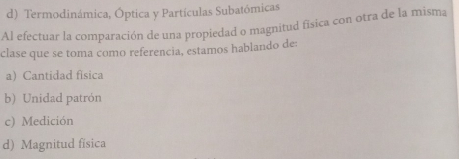 d) Termodinámica, Óptica y Partículas Subatómicas
Al efectuar la comparación de una propiedad o magnitud física con otra de la misma
clase que se toma como referencia, estamos hablando de:
a Cantidad física
b) Unidad patrón
c) Medición
d) Magnitud física