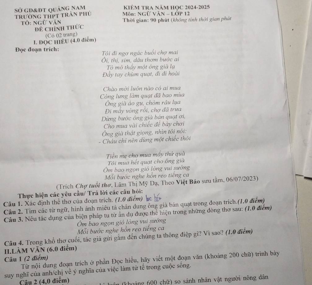 Sở gd&đt quảng nam KIÊM TRA Năm họC 2024-2025
trường tHPT trẬn phú  Môn: NGữ VăN - LỚP 12
Tô: ngữ văn  Thời gian: 90 phút (không tinh thời gian phát
Dề Chính thức
(Có 02 trang)
I. ĐQC HIEU (4.0 điểm)
Đọc đoạn trích:
Tôi đi ngơ ngác buổi chợ mai
Ôi, thị, sim, dâu thơm bước ai
Tò mò thấy một ông già lạ
Đầy tay chùm quạt, đi đi hoài
Chào mời luôn nào có ai mua
Còng lưng làm quạt đã bao mùa
Ông già áo gụ, chòm râu lụa
Đi mấy vòng rồi, chợ đã trưa
Dừng bước ông già bán quạt ơi,
Cho mua vài chiếc để bày chơi
Ông già thật giọng, nhìn tôi nói:
- Cháu chi nên dùng một chiếc thôi
Tiền mẹ cho mua mấy thứ quà
Tôi mua hết quạt cho ông già
Ôm bao ngọn gió lòng vui sướng
Mỗi bước nghe hồn reo tiếng ca
(Trích Chợ tuổi thơ, Lâm Thị Mỹ Dạ, Theo Việt Báo sưu tầm, 06/07/2023)
Thực hiện các yêu cầu/ Trả lời các câu hỏi:
Câu 1. Xác định thể thơ của đoạn trích. (1.0 điểm) c
Câu 2. Tìm các từ ngữ, hình ảnh miêu tả chân dung ông già bán quạt trong đoạn trích.(1.0 điểm)
Câu 3. Nêu tác dụng của biện pháp tu từ ẩn dụ được thể hiện trong những dòng thơ sau: (1.0 điểm)
Ôm bao ngọn gió lòng vui sướng
Mỗi bước nghe hồn reo tiếng ca
Câu 4. Trong khổ thơ cuối, tác giả gửi gắm đến chúng ta thông điệp gì? Vì sao? (1.0 điểm)
II.LÀM VăN (6.0 điểm)
Câu 1 (2 điểm)
Từ nội dung đoạn trích ở phần Đọc hiểu, hãy viết một đoạn văn (khoảng 200 chữ) trình bày
suy nghĩ của anh/chị về ý nghĩa của việc làm tử tế trong cuộc sống.
Câu 2 (4,0 điểm)
(khoảng 600 chữ) so sánh nhân vật người nông dân