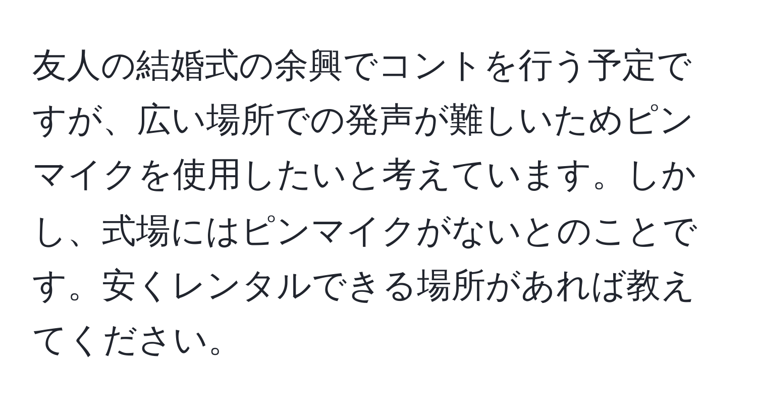 友人の結婚式の余興でコントを行う予定ですが、広い場所での発声が難しいためピンマイクを使用したいと考えています。しかし、式場にはピンマイクがないとのことです。安くレンタルできる場所があれば教えてください。