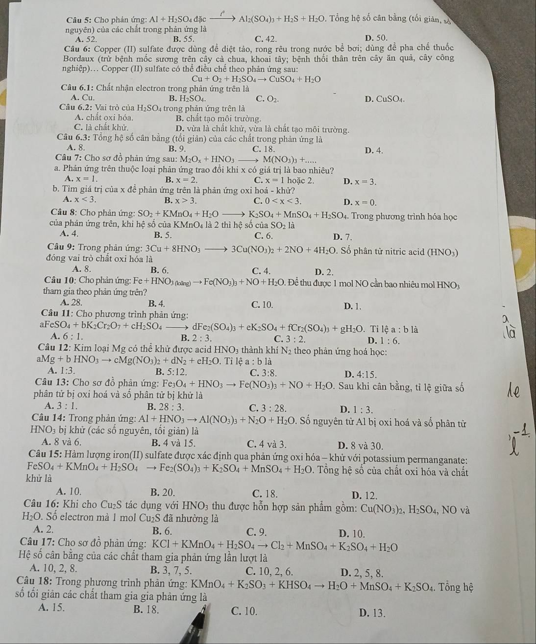 Cho phân ứng: Al+H_2SO_4dac to Al_2(SO_4)_3+H_2S+H_2O 0. Tổng hệ số cân bằng (tối giản, số
nguyên) của các chất trong phản ứng là
A. 52. B. 55. C. 42. D. 50.
Câu 6: Copper (II) sulfate được dùng đề diệt tảo, rong rêu trong nước bể bơi; dùng để pha chế thuốc
Bordaux (trừ bệnh mốc sương trên cây cà chua, khoai tây; bệnh thối thân trên cây ăn quả, cây công
nghiệp)... Copper (II) sulfate có thể điều chể theo phản ứng sau:
Cu+O_2+H_2SO_4to CuSO_4+H_2O
Câu 6.1: Chất nhận electron trong phản ứng trên là
A. Cu. B. H_2SO_4. C. O_2. D. CuSO4.
Câu 6.2: Vai trò của H_2SO_4tr rong phản ứng trên là
A. chất oxi hóa. B. chất tạo môi trường.
C. là chất khử. D. vừa là chất khử, vừa là chất tạo môi trường.
Câu 6.3: Tổng hệ số cân bằng (tối giản) của các chất trong phản ứng là
A. 8. B. 9. C. 18. D. 4.
Câu 7: Cho sơ đồ phản ứng sau: M_2O_x+HNO_3 _ M(NO_3)_3+...
a. Phản ứng trên thuộc loại phản ứng trao đổi khi x có giá trị là bao nhiêu?
A. x=1. B. x=2. C. x=1 hoặc 2. D. x=3.
b. Tìm giá trị của x để phản ứng trên là phản ứng oxi hoá - khử?
A. x<3. B. x>3. C. 0 D. x=0.
Câu 8: Cho phản ứng: SO_2+KMnO_4+H_2O- K_2SO_4+MnSO_4+H_2SO_4 4. Trong phương trình hóa học
của phản ứng trên, khi hệ số của I KMnO_4 là 2 thì hệ số của SO_21 à
A. 4. B. 5. C. 6. D. 7.
* Câu 9: Trong phản ứng: 3Cu+8HNO_3 3Cu(NO_3)_2+2NO+4H_2O. Số phân từ nitric acid (HNO3)
đóng vai trò chất oxi hóa là
A. 8. B. 6. C. 4. D. 2.
Câu 10: Cho phản ứng: Fe+HNO_3(loing)to Fe(NO_3)_3+NO+H_2O Để thu được 1 mol NO cần bao nhiêu mol HNO3
tham gia theo phản ứng trên?
A. 28. B. 4. C. 10. D. 1.
Câu 11: Cho phương trình phản ứng:
aFeS O_4+bK_2Cr_2O_7+cH_2SO_4 dF e_2(SO_4)_3+eK_2SO_4+fCr_2(SO_4)_3+ gH₂O. Tỉ lệ a:bli
A. 6:1.
B. 2:3. C. 3:2. D. 1:6.
* Câu 12: Kim loại Mg có thể khử được acid HNO_3 thành khí N_2 theo phản ứng hoá học:
a Mg+bHNO_3to cMg(NO_3)_2+dN_2+eH_2O. Tỉ lệ a:b1 a
A. 1:3. B. 5:12. C. 3:8. D. 4:15.
Câu 13: Cho sơ đồ phản ứng: Fe_3O_4+HNO_3to Fe(NO_3)_3+NO+H_2O. Sau khi cân bằng, tỉ lệ giữa số
phân tử bị oxi hoá và số phân tử bị khử là
A. 3:1. B. 28:3. C. 3:28. D. 1:3.
Câu 14: Trong phản ứng: Al+HNO_3to Al(NO_3)_3+N_2O+H_2O Số nguyên tử Al bị oxi hoá và số phân tử
HNO_3 bị khử (các số nguyên, tối giản) là
A. 8 và 6. B. 4 và 15. C. 4 và 3. D. 8 và 30.
Câu 15: Hàm lượng iron(II) sulfate được xác định qua phản ứng oxi hóa - khử với potassium permanganate:
FeSO_4+KMnO_4+H_2SO_4 → Fe_2(SO_4)_3+K_2SO_4+MnSO_4+H_2O. Tổng hệ số của chất oxi hóa và chất
khử là
A. 10. B. 20. C. 18. D. 12.
Câu 16: Khi cho Cu₂S tác dụng với HNO_3 thu được hỗn hợp sản phẩm gồm: Cu(NO_3)_2,H_2SO_4,NO và
H_2C. Số electron mà 1 mol * Cu2S đã nhường là
A. 2. B. 6. C. 9. D. 10.
Câu 17: Cho sơ đồ phản ứng: KCl+KMnO_4+H_2SO_4to Cl_2+MnSO_4+K_2SO_4+H_2O
Hệ số cân bằng của các chất tham gia phản ứng lần lượt là
A. 10, 2, 8. B. 3, 7, 5. C. 10, 2, 6. D. 2, 5, 8.
*  Câu 18: Trong phương trình phản ứng: KMnO_4+K_2SO_3+KHSO_4to H_2O+MnSO_4+K_2SO_4.  Tổng hệ
số tối giản các chất tham gia gia phản ứng là
A. 15. B. 18. C. 10. D. 13.