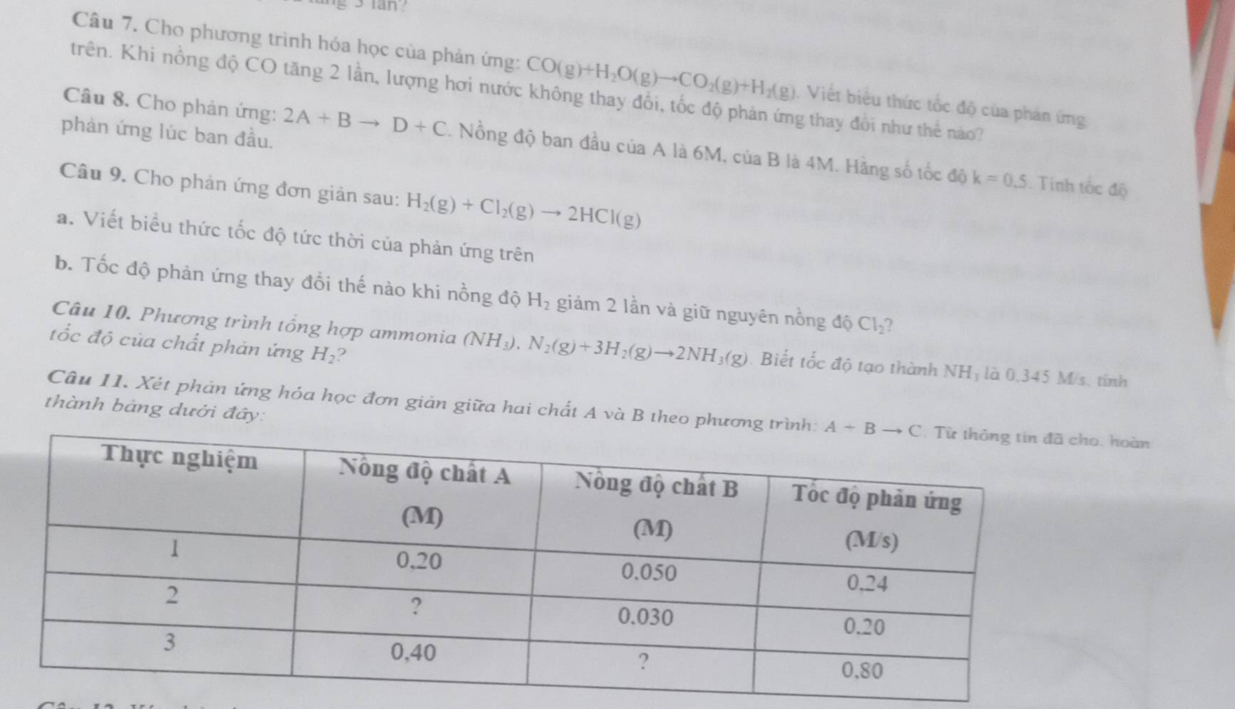 lan?
Câu 7. Cho phương trình hóa học của phản ứng: CO(g)+H_2O(g)to CO_2(g)+H_2(g) Viết biểu thức tốc độ của phản ứng
trên. Khi nồng độ CO tăng 2 lần, lượng hơi nước không thay đổi, tốc độ phản ứng thay đổi như thể nào?
phản ứng lúc ban đầu.
Câu 8. Cho phản ứng: 2A+Bto D+C. Nồng độ ban đầu của A là 6M, của B là 4M. Hãng số tốc dhat Qk=0.5
Câu 9. Cho phản ứng đơn giản sau: H_2(g)+Cl_2(g)to 2HCl(g). Tinh tốc độ
a. Viết biểu thức tốc độ tức thời của phản ứng trên
b. Tốc độ phản ứng thay đổi thế nào khi nồng độ H_2 giảm 2 lần và giữ nguyên nồng dhat  Cl_2 2
tốc độ của chất phản ứng H_2 ?
Câu 10. Phương trình tổng hợp ammonia (NH_3),N_2(g)+3H_2(g)to 2NH_3(g). Biết tốc độ tạo thành NHỷ là 0,345 M/s. tinh
thành bảng dưới đây:
Câu 11. Xét phản ứng hóa học đơn giản giữa hai chất A và B theo phương trì hoàn