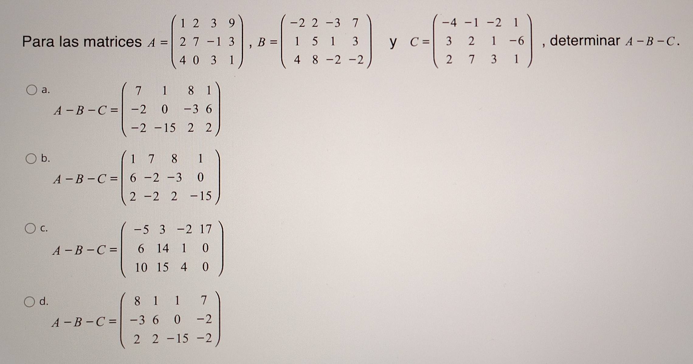 Para las matrices A=beginpmatrix 1&2&3&9 2&7&-1&3 4&0&3&1endpmatrix , B=beginpmatrix -2&2&-3&7 1&5&1&3 4&8&-2&-2endpmatrix y C=beginpmatrix -4&-1&-2&1 3&2&1&-6 2&7&3&1endpmatrix , determinar A-B-C.
a A-B-C=beginpmatrix 7&1&8&1 -2&0&-3&6 -2&-15&2&2endpmatrix
b A-B-C=beginpmatrix 1&7&8&1 6&-2&-3&0 2&-2&2&-15endpmatrix
C. A-B-C=beginpmatrix -5&3&-2&17 6&14&1&0 10&15&4&0endpmatrix
d A-B-C=beginpmatrix 8&1&1&7 -3&6&0&-2 2&2&-15&-2endpmatrix